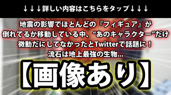 画像あり 地震の影響でほとんどの フィギュア が倒れてるか移動している中 あのキャラクター だけ微動だにしてなかったとtwitterで話題に 流石は地上最強の生物 ネクスト速報