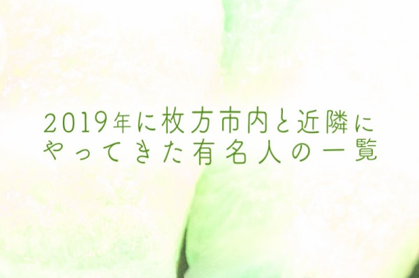 2019年に枚方市内と近隣にやってきた有名人の一覧 ひらつーまとめ